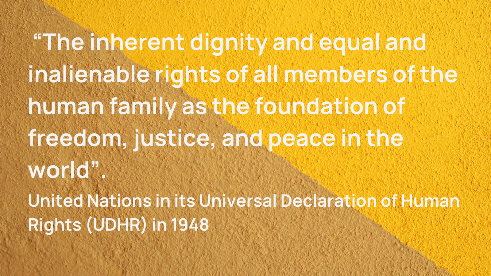 Quote from United Nations in its Universal Declaration of Human Rights (UDHR) in 1948 “The inherent dignity and equal and inalienable rights of all members of the human family as the foundation of freedom, justice, and peace in the world”.